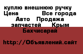 куплю внешнюю ручку › Цена ­ 2 000 - Все города Авто » Продажа запчастей   . Крым,Бахчисарай